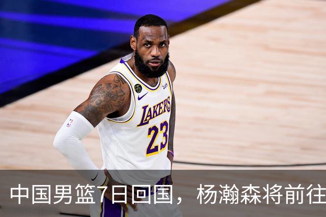 中国男篮7日回国，杨瀚森将前往美国参加夏季联赛